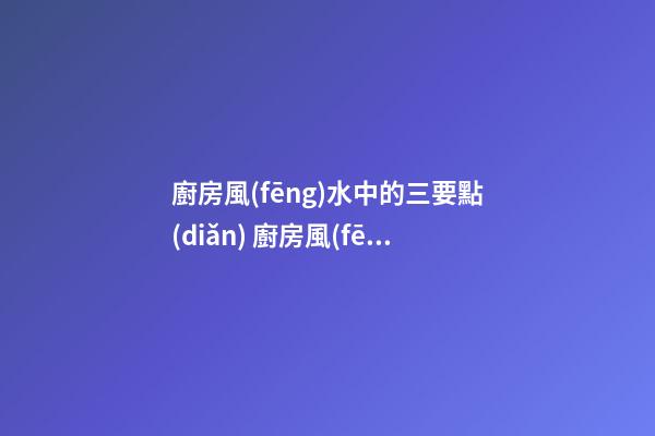 廚房風(fēng)水中的三要點(diǎn) 廚房風(fēng)水知識(shí)全解